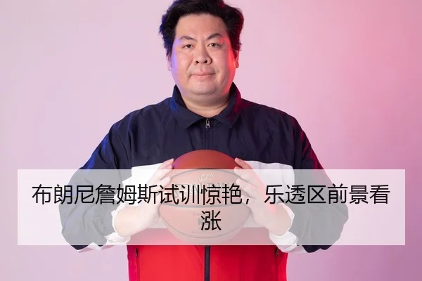 布朗尼詹姆斯试训惊艳，乐透区前景看涨