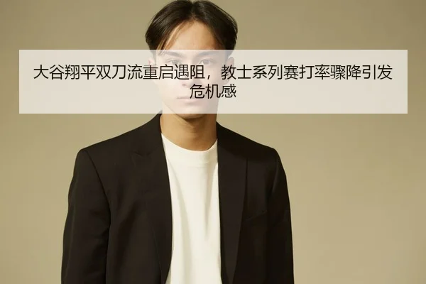 大谷翔平双刀流重启遇阻，教士系列赛打率骤降引发危机感